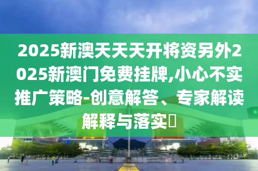 2025新澳天天天開將資另外2025新澳門免費掛牌,小心不實推廣策略-創意解答、專家解讀解釋與落實?